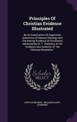 Cover image for Principles of Christian Evidence Illustrated: By an Examination of Arguments Subversive of Natural Theology and the Internal Evidence of Christianity Advanced by Dr. T. Chalmers, in His Evidence and Authority of the Christian Revelation.