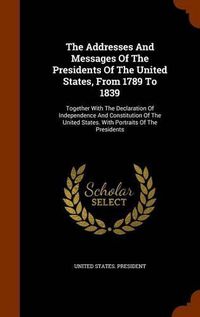 Cover image for The Addresses and Messages of the Presidents of the United States, from 1789 to 1839: Together with the Declaration of Independence and Constitution of the United States. with Portraits of the Presidents
