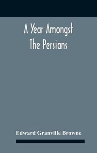 Cover image for A Year Amongst The Persians; Impressions As To The Life, Character, And Thought Of The People Of Persia, Received During Twelve Month'S Residence In That Country In The Years 1887-8