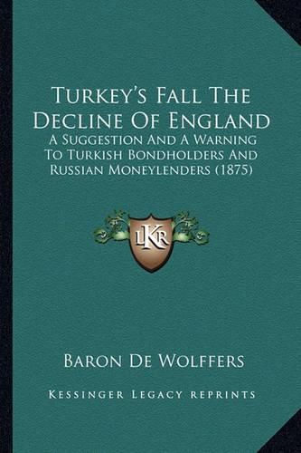 Cover image for Turkey's Fall the Decline of England: A Suggestion and a Warning to Turkish Bondholders and Russian Moneylenders (1875)