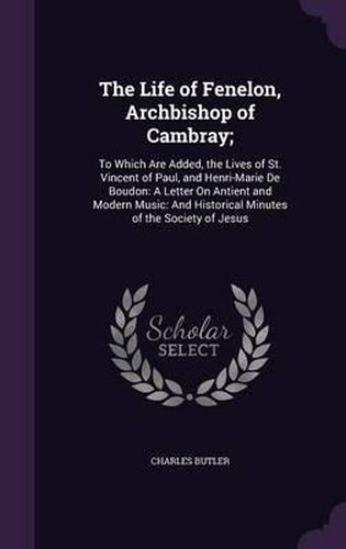 The Life of Fenelon, Archbishop of Cambray;: To Which Are Added, the Lives of St. Vincent of Paul, and Henri-Marie de Boudon: A Letter on Antient and Modern Music: And Historical Minutes of the Society of Jesus