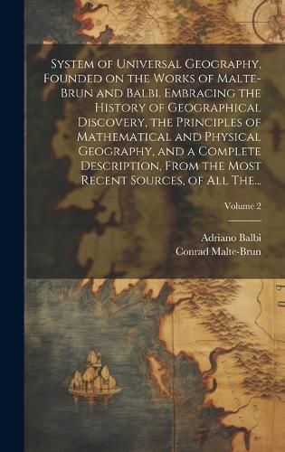 Cover image for System of Universal Geography, Founded on the Works of Malte-Brun and Balbi. Embracing the History of Geographical Discovery, the Principles of Mathematical and Physical Geography, and a Complete Description, From the Most Recent Sources, of All The...; Vo