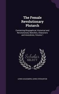 Cover image for The Female Revolutionary Plutarch: Containing Biographical, Historical and Revolutionary Sketches, Characters and Anecdotes, Volume 1