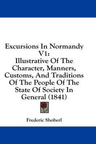 Cover image for Excursions in Normandy V1: Illustrative of the Character, Manners, Customs, and Traditions of the People of the State of Society in General (1841)