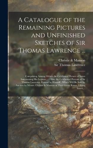 A Catalogue of the Remaining Pictures and Unfinished Sketches of Sir Thomas Lawrence ...: Comprising Among Others the Celebrated Picture of Satan Summoning His Legions ...: Also, the Celebrated Portrait of Sir Thomas Lawrence Painted by Himself: ...