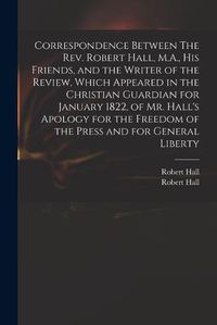 Cover image for Correspondence Between The Rev. Robert Hall, M.A., His Friends, and the Writer of the Review, Which Appeared in the Christian Guardian for January 1822, of Mr. Hall's Apology for the Freedom of the Press and for General Liberty