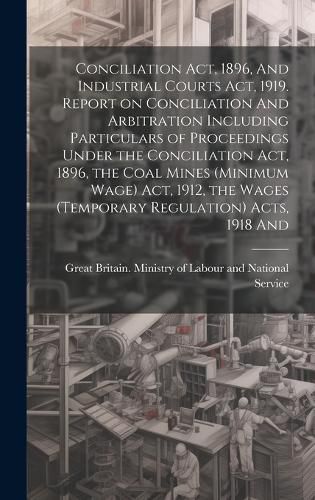 Cover image for Conciliation act, 1896, And Industrial Courts act, 1919. Report on Conciliation And Arbitration Including Particulars of Proceedings Under the Conciliation act, 1896, the Coal Mines (minimum Wage) act, 1912, the Wages (temporary Regulation) Acts, 1918 And