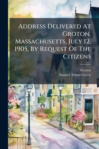 Cover image for Address Delivered at Groton, Massachusetts, July 12, 1905, by Request of the Citizens: On the Celebration of the Two Hundred and Fiftieth Anniversary of Its Settlement