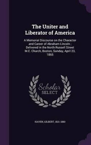 Cover image for The Uniter and Liberator of America: A Memorial Discourse on the Character and Career of Abraham Lincoln; Delivered in the North Russell Street M.E. Church, Boston, Sunday, April 23, 1865