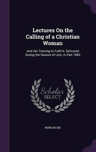 Lectures on the Calling of a Christian Woman: And Her Training to Fulfil It. Delivered During the Season of Lent, A, Part 1883