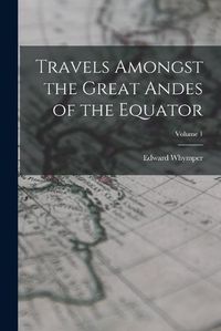Cover image for Travels Amongst the Great Andes of the Equator; Volume 1