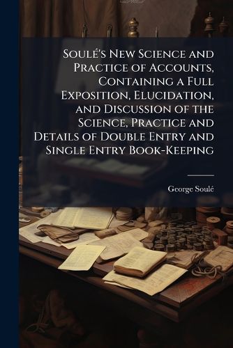 Cover image for Soul's New Science and Practice of Accounts, Containing a Full Exposition, Elucidation, and Discussion of the Science, Practice and Details of Double Entry and Single Entry Book-Keeping ...