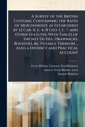Cover image for A Survey of the British Customs; Containing the Rates of Merchandize as Established by 12 Car. II. c. 4, 11 Geo. I. c. 7. and Other Statutes; With Tables of the net Duties, Drawbacks, Bounties, &c Payable Thereon ... Also a Distinct and Practical Account