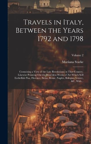 Cover image for Travels in Italy, Between the Years 1792 and 1798; Containing a View of the Late Revolutions in That Country. Likewise Pointing out the Matchless Works of Art Which Still Embellish Pisa, Florence, Siena, Rome, Naples, Bologna, Venice, &c. With...; Volume 2