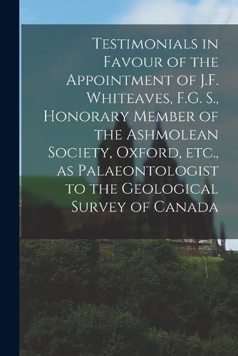 Cover image for Testimonials in Favour of the Appointment of J.F. Whiteaves, F.G. S., Honorary Member of the Ashmolean Society, Oxford, Etc., as Palaeontologist to the Geological Survey of Canada [microform]