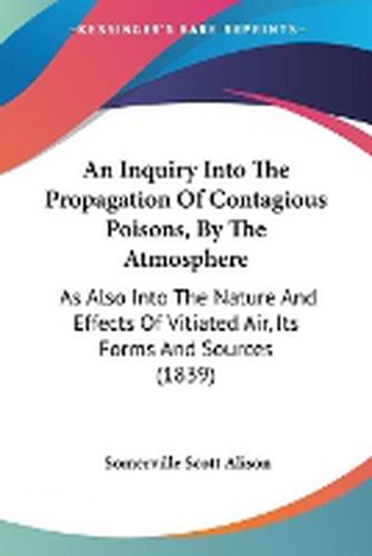 Cover image for An Inquiry Into The Propagation Of Contagious Poisons, By The Atmosphere: As Also Into The Nature And Effects Of Vitiated Air, Its Forms And Sources (1839)