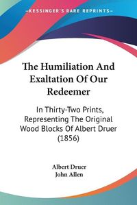 Cover image for The Humiliation And Exaltation Of Our Redeemer: In Thirty-Two Prints, Representing The Original Wood Blocks Of Albert Druer (1856)