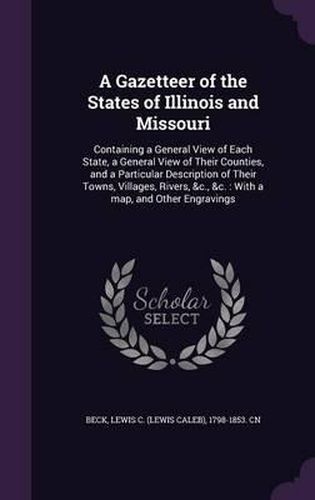 Cover image for A Gazetteer of the States of Illinois and Missouri: Containing a General View of Each State, a General View of Their Counties, and a Particular Description of Their Towns, Villages, Rivers, &C., &C.: With a Map, and Other Engravings