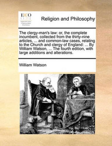 Cover image for The Clergy-Man's Law: Or, the Complete Incumbent, Collected from the Thirty-Nine Articles, ... and Common-Law Cases, Relating to the Church and Clergy of England: ... by William Watson, ... the Fourth Edition, with Large Additions and Alterations.