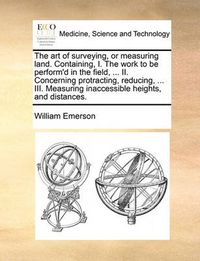 Cover image for The Art of Surveying, or Measuring Land. Containing, I. the Work to Be Perform'd in the Field, ... II. Concerning Protracting, Reducing, ... III. Measuring Inaccessible Heights, and Distances.