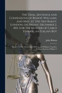 Cover image for The Trial, Sentence and Confessions of Bishop, Williams, and May, at the Old Bailey, London, on Friday, December 2, 1831, for the Murder of Carlo Ferrari, an Italian boy; Respite of May; Execution of Bishop and Williams; Together With an Account of Many C