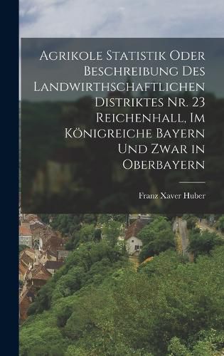 Cover image for Agrikole Statistik oder Beschreibung des landwirthschaftlichen Distriktes Nr. 23 Reichenhall, im Koenigreiche Bayern und zwar in Oberbayern