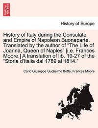 Cover image for History of Italy During the Consulate and Empire of Napoleon Buonaparte. Translated by the Author of  The Life of Joanna, Queen of Naples  [I.E. Frances Moore.] a Translation of Lib. 19-27 of the  Storia D'Italia Dal 1789 Al 1814.