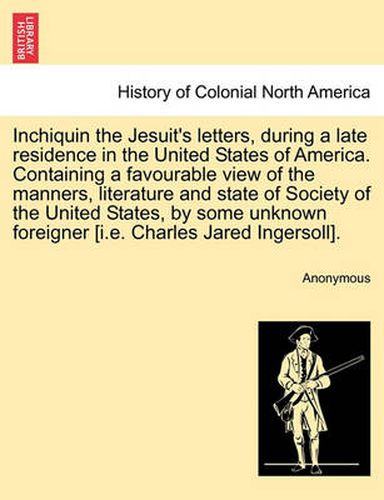 Inchiquin the Jesuit's Letters, During a Late Residence in the United States of America. Containing a Favourable View of the Manners, Literature and State of Society of the United States, by Some Unknown Foreigner [I.E. Charles Jared Ingersoll].