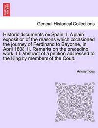 Cover image for Historic Documents on Spain: I. a Plain Exposition of the Reasons Which Occasioned the Journey of Ferdinand to Bayonne, in April 1808. II. Remarks on the Preceding Work. III. Abstract of a Petition Addressed to the King by Members of the Court.