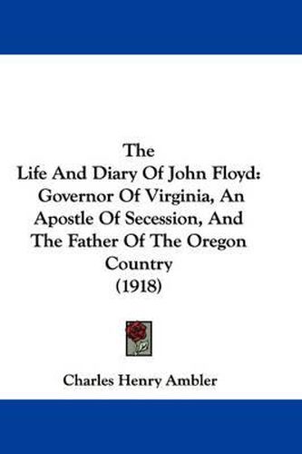 Cover image for The Life and Diary of John Floyd: Governor of Virginia, an Apostle of Secession, and the Father of the Oregon Country (1918)