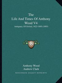 Cover image for The Life and Times of Anthony Wood V4: Antiquary, of Oxford, 1623-1695 (1895)