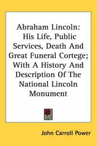 Cover image for Abraham Lincoln: His Life, Public Services, Death and Great Funeral Cortege; With a History and Description of the National Lincoln Monument