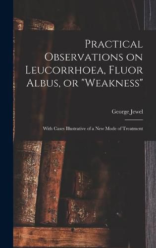 Cover image for Practical Observations on Leucorrhoea, Fluor Albus, or weakness: With Cases Illustrative of a New Mode of Treatment