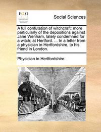 Cover image for A Full Confutation of Witchcraft: More Particularly of the Depositions Against Jane Wenham, Lately Condemned for a Witch; At Hertford. ... in a Letter from a Physician in Hertfordshire, to His Friend in London.