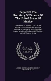 Cover image for Report of the Secretary of Finance of the United States of Mexico: Of the 15th of January 1879, on the Actual Condition of Mexico, and the Increase of Commerce with the United States, Rectifying the Report of the Hon. John W. Foster, Envoy