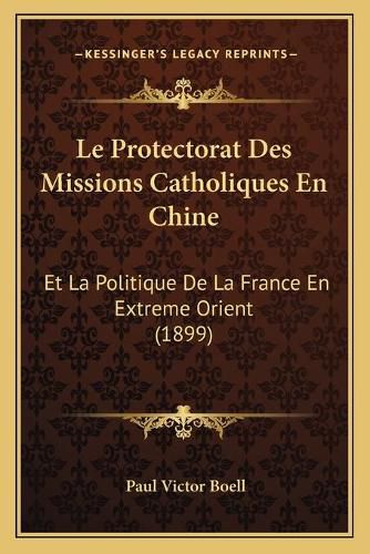 Cover image for Le Protectorat Des Missions Catholiques En Chine: Et La Politique de La France En Extreme Orient (1899)