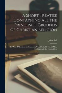 Cover image for A Short Treatise Contayning All the Principall Grounds of Christian Religion: By Way of Questions and Answers, Very Profitable for All Men, but Especially for Housholders