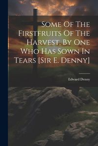 Cover image for Some Of The Firstfruits Of The Harvest, By One Who Has Sown In Tears [sir E. Denny]