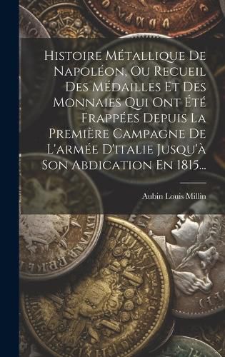 Cover image for Histoire Metallique De Napoleon, Ou Recueil Des Medailles Et Des Monnaies Qui Ont Ete Frappees Depuis La Premiere Campagne De L'armee D'italie Jusqu'a Son Abdication En 1815...