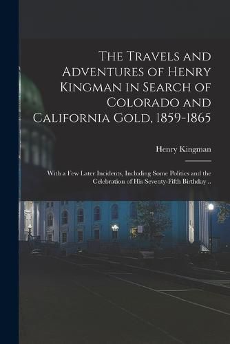 The Travels and Adventures of Henry Kingman in Search of Colorado and California Gold, 1859-1865; With a few Later Incidents, Including Some Politics and the Celebration of his Seventy-fifth Birthday ..