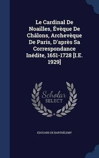 Cover image for Le Cardinal de Noailles, Eveque de Chalons, Archeveque de Paris, D'Apres Sa Correspondance Inedite, 1651-1728 [I.E. 1929]