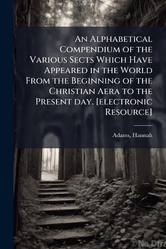 Cover image for An Alphabetical Compendium of the Various Sects Which Have Appeared in the World From the Beginning of the Christian Aera to the Present day. [electronic Resource]