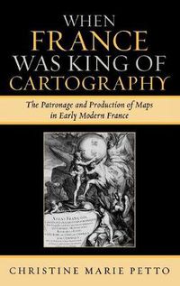 Cover image for When France Was King of Cartography: The Patronage and Production of Maps in Early Modern France