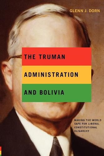 Cover image for The Truman Administration and Bolivia: Making the World Safe for Liberal Constitutional Oligarchy