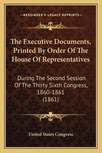 Cover image for The Executive Documents, Printed by Order of the House of Representatives: During the Second Session of the Thirty Sixth Congress, 1860-1861 (1861)