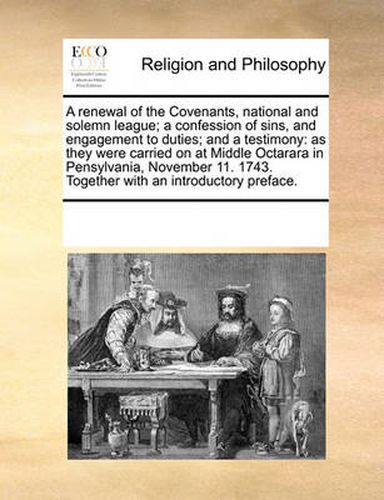 Cover image for A Renewal of the Covenants, National and Solemn League; A Confession of Sins, and Engagement to Duties; And a Testimony: As They Were Carried on at Middle Octarara in Pensylvania, November 11. 1743. Together with an Introductory Preface.