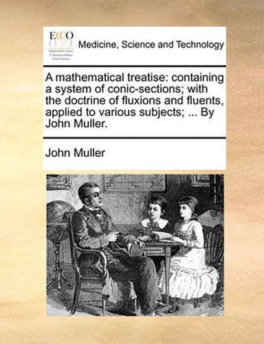A Mathematical Treatise: Containing a System of Conic-Sections; With the Doctrine of Fluxions and Fluents, Applied to Various Subjects; ... by John Muller.