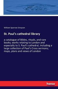 Cover image for St. Paul's cathedral library: a catalogue of Bibles, rituals, and rare books; works relating to London and especially to S. Paul's cathedral, including a large collection of Paul's Cross sermons; maps, plans and views of London