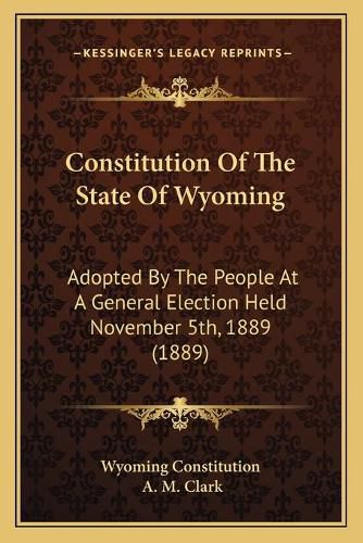 Cover image for Constitution of the State of Wyoming Constitution of the State of Wyoming: Adopted by the People at a General Election Held November 5tadopted by the People at a General Election Held November 5th, 1889 (1889) H, 1889 (1889)