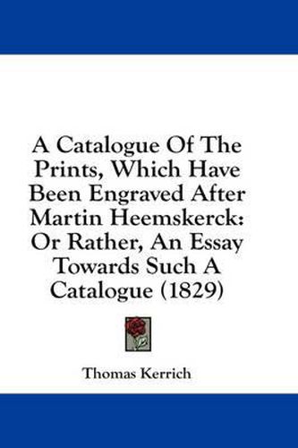Cover image for A Catalogue of the Prints, Which Have Been Engraved After Martin Heemskerck: Or Rather, an Essay Towards Such a Catalogue (1829)